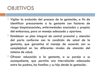 OBJETIVOS
 Vigilar la evolución del proceso de la gestación, a fin de
identificar precozmente a la gestante con factores de
riesgo biopsicosociales, enfermedades asociadas y propias
del embarazo, para un manejo adecuado y oportuno.
 Establecer un plan integral de control prenatal y atención
del parto conforme con la condición de salud de la
gestante, que garantice el manejo de acuerdo con su
complejidad en los diferentes niveles de atención del
sistema de salud.
 Ofrecer educación a la gestante, a su pareja o su
acompañante, que permita una interrelación adecuada
entre los padres, las familias y su hijo desde la gestación.
 