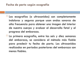 Fecha de parto según ecografía
 Las ecografías (o ultrasonidos) son completamente
indoloros y seguros porque usan ondas sonoras de
alta frecuencia para obtener una imagen del interior
de nuestro cuerpo y evaluar el desarrollo fetal y el
progreso del embarazo.
 La primera ecografía, entre las seis y diez semanas
del embarazo, se considera el método más fiable
para predecir tu fecha de parto. Los ultrasonidos
realizados en periodos posteriores del embarazo son
menos fiables.
 