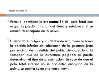 Tercera maniobra
 Permite identificar la presentación del polo fetal que
ocupa la porción inferior del útero y establecer si se
encuentra encajado en la pelvis.
 Utilizando el pulgar y los dedos de una mano se toma
la porción inferior del abdomen de la gestante justo
por encima de la sínfisis del pubis. De acuerdo a la
sensación que dé la estructura palpada se puede
determinar el tipo de presentación. En caso de que el
polo fetal inferior no se encuentre encajado en la
pelvis, se sentirá como una masa móvil.
 