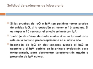 Solicitud de exámenes de laboratorio
 Si las pruebas de IgG e IgM son positivas tomar prueba
de avidez IgG, si la gestación es menor a 16 semanas. Si
es mayor a 16 semanas el estudio se hará con IgA.
 Tamizaje de cáncer de cuello uterino si no se ha realizado
este en la consulta preconcepcional o en el último año.
 Repetición de IgG en dos semanas cuando el IgG es
negativo y el IgM positivo en la primera evaluación para
toxoplasmosis, para documentar seroconversión aguda o
presencia de IgM natural.
 