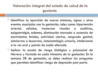 Valoración integral del estado de salud de la
gestante
 Identificar la aparición de nuevos síntomas, signos y otros
eventos asociados con la gestación, tales como: hipertensión
arterial, cefalea, trastornos visuales o auditivos,
epigastralgia, edemas, disminución marcada o ausencia de
movimientos fetales, actividad uterina, sangrado genital,
amniorrea o leucorrea, sintomatología urinaria, intolerancia
a la vía oral y patrón de sueño alterado.
 Aplicar la escala de riesgo biológico y psicosocial de
Herrera y Hurtado en cada trimestre de la gestación. En la
semana 28 de gestación, se debe realizar las preguntas
que permiten identificar riesgo de depresión post parto.
 
