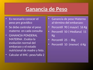 Ganancia de Peso
• Es necesario conocer el
peso pre gravídico
• Se debe controlar el peso
materno en cada consulta
• GANANCIA PONDERAL
MATERNA : Evalúa la
evolución normal del
embarazo y el estado
nutricional de madre y feto.
• Calcular el IMC: peso/talla 2
• Ganancia de peso Materno
al término del embarazo:
• Percentil 90 ( mayor) 16 Kg
• Percentil 50 ( Mediana) 11
Kg
• Percentil 25 : 8kg
• Percentil 10 (menor) 6 Kg
 