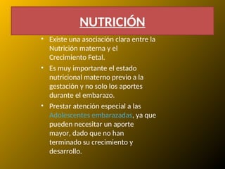 NUTRICIÓN
• Existe una asociación clara entre la
Nutrición materna y el
Crecimiento Fetal.
• Es muy importante el estado
nutricional materno previo a la
gestación y no solo los aportes
durante el embarazo.
• Prestar atención especial a las
Adolescentes embarazadas, ya que
pueden necesitar un aporte
mayor, dado que no han
terminado su crecimiento y
desarrollo.
 