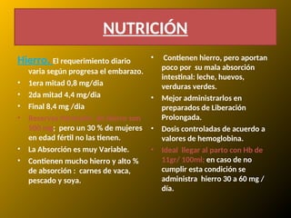 Hierro. El requerimiento diario
varia según progresa el embarazo.
• 1era mitad 0,8 mg/dia
• 2da mitad 4,4 mg/dia
• Final 8,4 mg /dia
• Reservas Normales de hierro son
500 mg; pero un 30 % de mujeres
en edad fértil no las tienen.
• La Absorción es muy Variable.
• Contienen mucho hierro y alto %
de absorción : carnes de vaca,
pescado y soya.
• Contienen hierro, pero aportan
poco por su mala absorción
intestinal: leche, huevos,
verduras verdes.
• Mejor administrarlos en
preparados de Liberación
Prolongada.
• Dosis controladas de acuerdo a
valores de hemoglobina.
• Ideal llegar al parto con Hb de
11gr/ 100ml; en caso de no
cumplir esta condición se
administra hierro 30 a 60 mg /
día.
NUTRICIÓN
 