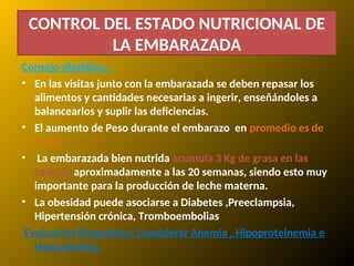CONTROL DEL ESTADO NUTRICIONAL DE
LA EMBARAZADA
Consejo dietético.-
• En las visitas junto con la embarazada se deben repasar los
alimentos y cantidades necesarias a ingerir, enseñándoles a
balancearlos y suplir las deficiencias.
• El aumento de Peso durante el embarazo en promedio es de
11 Kg.
• La embarazada bien nutrida acumula 3 Kg de grasa en las
caderas aproximadamente a las 20 semanas, siendo esto muy
importante para la producción de leche materna.
• La obesidad puede asociarse a Diabetes ,Preeclampsia,
Hipertensión crónica, Tromboembolias
Evaluación Bioquímica: Considerar Anemia , Hipoproteinemia e
Hipocalcemia.
 