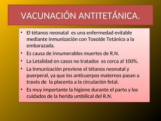 VACUNACIÓN ANTITETÁNICA.
• El tétanos neonatal es una enfermedad evitable
mediante inmunización con Toxoide Tetánico a la
embarazada.
• Es causa de innumerables muertes de R.N.
• La Letalidad en casos no tratados es cerca al 100%.
• La Inmunización previene el tétanos neonatal y
puerperal, ya que los anticuerpos maternos pasan a
través de la placenta a la circulación fetal.
• Es muy importante la higiene durante el parto y los
cuidados de la herida umbilical del R.N.
 