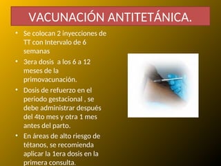 • Se colocan 2 inyecciones de
TT con Intervalo de 6
semanas
• 3era dosis a los 6 a 12
meses de la
primovacunación.
• Dosis de refuerzo en el
periodo gestacional , se
debe administrar después
del 4to mes y otra 1 mes
antes del parto.
• En áreas de alto riesgo de
tétanos, se recomienda
aplicar la 1era dosis en la
primera consulta.
VACUNACIÓN ANTITETÁNICA.
 