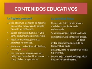 CONTENIDOS EDUCATIVOS
La higiene personal:
. Debe observar las reglas de higiene
personal al mayor grado posible
durante el embarazo.
• Baños diarios de ducha a T° 28 a
30°C, excluir baños de inmersión.
• Realizar marchas, gimnasia,
deportes no bruscos.
• No fumar, no bebidas alcohólicas,
no drogas (RCF).
• Las relaciones sexuales no son
peligrosas hasta las 32 semanas.
Luego deben suspenderse.
La actividad física:
El ejercicio físico moderado es
medida conveniente en la
embarazada.
Se desaconseja el ejercicio de alta
competición, de contacto y buceo.
Se debe
evitar el aumento sostenido de
temperatura en la
gestante, para no exponer al feto a
hipertermia.
• Se aconseja una reducción gradual
hacia el tercer trimestre.
 