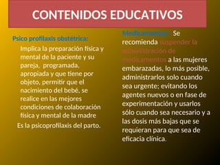 Psico profilaxis obstétrica:
Implica la preparación física y
mental de la paciente y su
pareja, programada,
apropiada y que tiene por
objeto, permitir que el
nacimiento del bebé, se
realice en las mejores
condiciones de colaboración
física y mental de la madre
Es la psicoprofilaxis del parto.
Medicamentos: Se
recomienda suspender la
administración de
medicamentos a las mujeres
embarazadas, lo más posible,
administrarlos solo cuando
sea urgente; evitando los
agentes nuevos o en fase de
experimentación y usarlos
sólo cuando sea necesario y a
las dosis más bajas que se
requieran para que sea de
eficacia clínica.
CONTENIDOS EDUCATIVOS
 