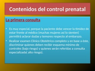 Contenidos del control prenatal
La primera consulta
• Es muy especial, porque la paciente debe vencer la timidez de
estar frente al médico (muchas mujeres así lo sienten)
permitirá aclarar dudas y temores respecto al embarazo.
• Realizar examen Clínico Obstétrico completo y en base a éste,
discriminar quienes deben recibir esquema mínimo de
controles (bajo riesgo) y quienes serán referidas a consulta
especializada( alto riesgo).
 