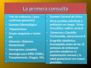 • Test de embarazo ( para
confirmar gestación)
• Examen Odontológico
• Papanicolaou
• Grupo sanguíneo y factor
RH
• Glicemia ( Diabetes
Gestacional)
• Hemograma completo
• Serología para Sífilis (VDRL),
Toxoplasmosis, Chagas, VIH,
•
• Examen General de Orina.
• Otras pruebas selectivas a
población en riesgo: Orina
Urocultivo, cultivo cervical
• Gonorrea y Clamidia
Trachomatis, estrectococo B
• Ecografía obstétrica:
Aconsejable antes de las 12
semanas de embarazo:
permite establecer la
implantación normal y la
edad gestacional con mayor
precisión.
 