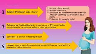Características del control prenatal:
Completo O Integral: debe integrar:
 Historia clínica general
 Historia obstétrica
 Evaluación del bienestar materno: nutrición,
Atención Odontológica, Atención en salud
mental
 Evaluación del bienestar salud
Extenso o de Amplia Cobertura: lo ideal es que el CPN sea difundido
apropiadamente, de modo que incluya a todas las gestantes
3
4
5 Económico: al alcance de toda la población
6 Humano: aspecto que solo mencionamos, pues constituye una característica
inherente a todo acto medico
 