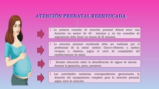 
ATENCIÓN PRENATAL REENFOCADA
 La primera consulta de atención prenatal deberá tener una
duración no menor de 40 minutos y en las consultas de
seguimiento debe durar no menos de 25 minutos.
 La atención prenatal reenfocada debe ser realizada por el
profesional de la salud: médico Gíneco-Obstetra o médico
cirujano u obstetra, según el nivel de complejidad del
establecimiento de salud.
 Brindar educación sobre la identificación de signos de alarma
durante la gestación, parto, puerperio
 Las autoridades sanitarias correspondientes garantizarán la
dotación del equipamiento completo para la atención prenatal,
según nivel de atención.
 