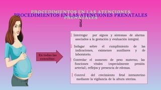 PROCEDIMIENTOS EN LAS ATENCIONES PRENATALES

 Interrogar por signos y síntomas de alarma
asociados a la gestación y evaluación integral.
 Indagar sobre el cumplimiento de las
indicaciones, exámenes auxiliares y de
laboratorio.
 Controlar el aumento de peso materno, las
funciones vitales (especialmente presión
arterial), reflejos y presencia de edemas.
 Control del crecimiento fetal intrauterino
mediante la vigilancia de la altura uterina.
En todas las
consultas:
 