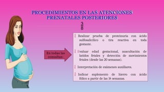 PROCEDIMIENTOS EN LAS ATENCIONES
PRENATALES POSTERIORES

 Realizar prueba de proteinuria con ácido
sulfosalicílico o tira reactiva en toda
gestante.
 Evaluar edad gestacional, auscultación de
latidos fetales y detección de movimientos
fetales (desde las 20 semanas).
 Interpretación de exámenes auxiliares.
 Indicar suplemento de hierro con ácido
fólico a partir de las 14 semanas.
En todas las
consultas:
 