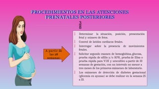 PROCEDIMIENTOS EN LAS ATENCIONES
PRENATALES POSTERIORES

 Determinar la situación, posición, presentación
fetal y número de fetos.
 Control de latidos cardiacos fetales.
 Interrogar sobre la presencia de movimientos
fetales.
 Solicitar segundo examen de hemoglobina, glucosa,
prueba rápida de sífilis y/o RPR, prueba de Elisa o
prueba rápida para VIH y urocultivo a partir de 33
semanas de gestación, con un intervalo no menor a
tres meses de los primeros exámenes de laboratorio.
 Los exámenes de detección de diabetes gestacional
(glicemia en ayunas) se debe realizar en la semana 25
a 33.
A partir de
las 28
semanas:
 