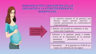 
 Solicitar una prueba de embarazo, si hay
dudas sobre la gestación
IDENTIFICACIÓN E INSCRIPCIÓN DE LAS
GESTANTES A LA ATENCIÓN PRENATAL
REENFOCADA.
 La captación temprana de las gestantes, para
detectar, educar, prevenir, intervenir y
controlar oportunamente sus condicionantes de
riesgo biosicosocial.
 Inscripción de la gestante en el SIS de no
contar con cobertura de otro seguro
La búsqueda
activa nos va
a permitir:  Informar a la gestante, pareja o familia,
acerca de la importancia de la atención
prenatal,su periodicidad y
características.
 