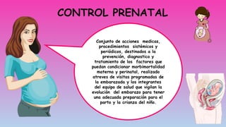 CONTROL PRENATAL
Conjunto de acciones medicas,
procedimientos sistémicos y
periódicos, destinados a la
prevención, diagnostico y
tratamiento de los factores que
puedan condicionar morbimortalidad
materna y perinatal, realizado
atreves de visitas programadas de
la embarazada y los integrantes
del equipo de salud que vigilan la
evolución del embarazo para tener
una adecuada preparación para el
parto y la crianza del niño.
 