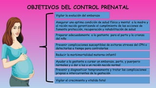 OBJETIVOS DEL CONTROL PRENATAL
Vigilar la evolución del embarazo
Asegurar una optima condición de salud física y mental a la madre y
al recién nacido garantizando el cumplimiento de las acciones de
fomento protección, recuperación y rehabilitación de salud
Preparar adecuadamente a la gestante para el parto y la crianza
del niño
Prevenir complicaciones susceptibles de evitarse atreves del CPN o
detectarlas a tiempo para controlarlas
Reducir la morbimortalidad materno-infantil
Ayudar a la gestante a cursar un embarazo, parto, y puerperio
normales y a dar a luz a un recién nacido normal
Prevenir y diagnosticar tempranamente y tratar las complicaciones
propias e intercurrentes de la gestación
Vigilar el crecimiento y vitalida fetal
 