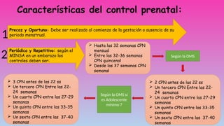 Características del control prenatal:
Precoz y Oportuno: Debe ser realizado al comienzo de la gestación o ausencia de su
periodo menstrual.
Periódico y Repetitivo: según el
MINSA en un embarazo los
controles deben ser:
 Hasta las 32 semanas CPN
mensual
 Entre las 32-36 semanas
CPN quincenal
 Desde las 37 semanas CPN
semanal
Según la OMS
 2 CPN antes de las 22 ss
 Un tercero CPN Entre las 22-
24 semanas
 Un cuarto CPN entre las 27-29
semanas
 Un quinto CPN entre las 33-35
semanas
 Un sexto CPN entre las 37-40
semanas
 3 CPN antes de las 22 ss
 Un tercero CPN Entre las 22-
24 semanas
 Un cuarto CPN entre las 27-29
semanas
 Un quinto CPN entre las 33-35
semanas
 Un sexto CPN entre las 37-40
semanas
Según la OMS si
es Adolescente
mínimo 7
1
2
 
