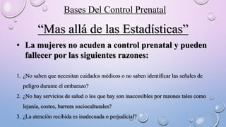 “Mas allá de las Estadísticas”
• La mujeres no acuden a control prenatal y pueden
fallecer por las siguientes razones:
1. ¿No saben que necesitan cuidados médicos o no saben identificar las señales de
peligro durante el embarazo?
2. ¿No hay servicios de salud o los que hay son inaccesibles por razones tales como
lejanía, costos, barrera socioculturales?
3. ¿La atención recibida es inadecuada o perjudicial?
Bases Del Control Prenatal
 