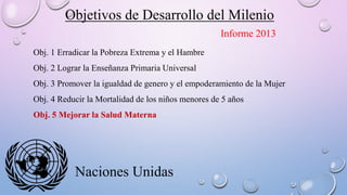 Objetivos de Desarrollo del Milenio
Naciones Unidas
Obj. 1 Erradicar la Pobreza Extrema y el Hambre
Obj. 2 Lograr la Enseñanza Primaria Universal
Obj. 3 Promover la igualdad de genero y el empoderamiento de la Mujer
Obj. 4 Reducir la Mortalidad de los niños menores de 5 años
Obj. 5 Mejorar la Salud Materna
Informe 2013
 
