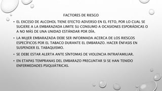 FACTORES DE RIESGO
• EL EXCESO DE ALCOHOL TIENE EFECTO ADVERSO EN EL FETO, POR LO CUAL SE
SUGIERE A LA EMBARAZADA LIMITE SU CONSUMO A OCASIONES ESPORÁDICAS O
A NO MÁS DE UNA UNIDAD ESTÁNDAR POR DÍA.
• LA MUJER EMBARAZADA DEBE SER INFORMADA ACERCA DE LOS RIESGOS
ESPECÍFICOS POR EL TABACO DURANTE EL EMBARAZO. HACER ÉNFASIS EN
SUSPENDER EL TABAQUISMO.
• SE DEBE ESTAR ALERTA ANTE SÍNTOMAS DE VIOLENCIA INTRAFAMILIAR.
• EN ETAPAS TEMPRANAS DEL EMBARAZO PREGUNTAR SI SE HAN TENIDO
ENFERMEDADES PSIQUIÁTRICAS.
 