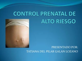 CONTROL PRENATAL DE ALTO RIESGO  PRESENTADO POR:  TATIANA DEL PILAR GALAN LOZANO 