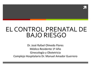 
EL CONTROL PRENATAL DE
BAJO RIESGO
Dr. José Rafael Olmedo Flores
Médico Residente 1º Año
Ginecología y Obstetricia
Complejo Hospitalario Dr. Manuel Amador Guerrero
 