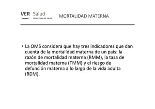 MORTALIDAD MATERNA
• La OMS considera que hay tres indicadores que dan
cuenta de la mortalidad materna de un país: la
razón de mortalidad materna (RMM), la tasa de
mortalidad materna (TMM) y el riesgo de
defunción materna a lo largo de la vida adulta
(RDM).
 