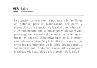 La atención centrada en la paciente y la familia es
un enfoque para la planificación del parto y
evaluación de la atención de la salud que se basa en
el entendimiento que la familia juega un papel vital
para asegurar la salud y el bienestar de pacientes en
todas las edades. El objetivo final de la atención
centrada en la paciente y la familia es crear alianzas
entre los profesionales de la salud, los pacientes y
sus familias que conduzcan a resultados y mejoren
la calidad y la seguridad de la atención de la salud
 