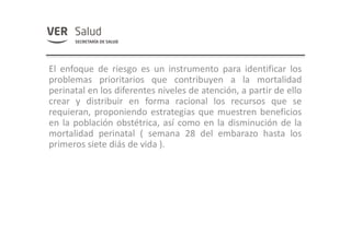 El enfoque de riesgo es un instrumento para identificar los
problemas prioritarios que contribuyen a la mortalidad
perinatal en los diferentes niveles de atención, a partir de ello
crear y distribuir en forma racional los recursos que se
requieran, proponiendo estrategias que muestren beneficios
en la población obstétrica, así como en la disminución de la
mortalidad perinatal ( semana 28 del embarazo hasta los
primeros siete diás de vida ).
 