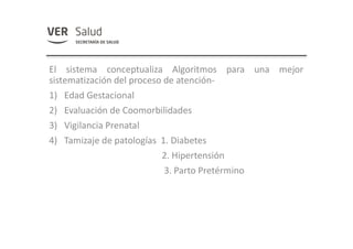 El sistema conceptualiza Algoritmos para una mejor
sistematización del proceso de atención-
1) Edad Gestacional
2) Evaluación de Coomorbilidades
3) Vigilancia Prenatal
4) Tamizaje de patologías 1. Diabetes
2. Hipertensión
3. Parto Pretérmino
 