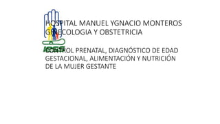 HOSPITAL MANUEL YGNACIO MONTEROS
GINECOLOGIA Y OBSTETRICIA
CONTROL PRENATAL, DIAGNÓSTICO DE EDAD
GESTACIONAL, ALIMENTACIÓN Y NUTRICIÓN
DE LA MUJER GESTANTE
 