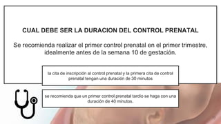 CUAL DEBE SER LA DURACION DEL CONTROL PRENATAL
Se recomienda realizar el primer control prenatal en el primer trimestre,
idealmente antes de la semana 10 de gestación.
la cita de inscripción al control prenatal y la primera cita de control
prenatal tengan una duración de 30 minutos
se recomienda que un primer control prenatal tardío se haga con una
duración de 40 minutos.
11
 