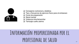 Información proporcionada por el
profesional de salud
 Consejería nutricional y dietética
 Tipo y frecuencia de ejercicio físico para el embarazo
 Curso de preparación
 Salud mental
 Violencia intra-famamiliar
 Tamizaje cuello uterino
14
 