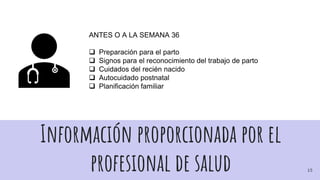 Información proporcionada por el
profesional de salud
ANTES O A LA SEMANA 36
 Preparación para el parto
 Signos para el reconocimiento del trabajo de parto
 Cuidados del recién nacido
 Autocuidado postnatal
 Planificación familiar
15
 