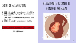 Actividades durante el
control prenatal
INDICE DE MASA CORPORAL
 IMC < 20 kg/m2 = ganancia entre 12 a 18 Kg
 IMC entre 20 y 24,9 kg/m2 = ganancia entre
10 a 13 Kg
 IMC entre 25 y 29,9 kg/m2 = ganancia entre
7 a 10 Kg
 IMC > 30 kg/m2 = ganancia entre 6 a 7 Kg
ALTO RIESGO DE PARTO PRETERMINO
IMC < 20 kg/m2
22
 