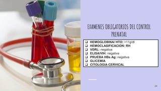 EXAMENES OBLIGATORIOS DEL CONTROL
PRENATAL
 HEMOGLOBINA/ HTO: >11g/dl
 HEMOCLASIFICACION: RH
 VDRL: negativa
 ELISA/VIH: negativa
 PRUEBA HBs Ag: negativa
 GLICEMIA
 CITOLOGIA CERVICAL
24
 