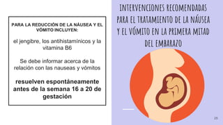 intervenciones recomendadas
para el tratamiento de la náusea
y el vómito en la primera mitad
del embarazo
PARA LA REDUCCIÓN DE LA NÁUSEA Y EL
VÓMITO INCLUYEN:
el jengibre, los antihistamínicos y la
vitamina B6
Se debe informar acerca de la
relación con las nauseas y vómitos
resuelven espontáneamente
antes de la semana 16 a 20 de
gestación
25
 