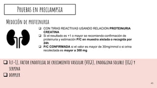 Medición de proteinuria
 CON TIRAS REACTIVAS USANDO RELACION PROTEINURIA
CREATINA
 Si el resultado es +1 o mayor se recomiendo confirmación de
proteinuria y estimación P/C en muestra aislada o recogida por
24h
 P/C CONFIRMADA si el valor es mayor de 30mg/mmol o si orina
recolectada es mayor a 300 mg
 Flt-1), factor endotelial de crecimiento vascular (VEGF), endoglina soluble (EGs) y
serpina
 doppler
Pruebas en preclampsia
45
 