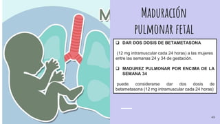 Maduración
pulmonar fetal
 DAR DOS DOSIS DE BETAMETASONA
(12 mg intramuscular cada 24 horas) a las mujeres
entre las semanas 24 y 34 de gestación.
 MADUREZ PULMONAR POR ENCIMA DE LA
SEMANA 34
puede considerarse dar dos dosis de
betametasona (12 mg intramuscular cada 24 horas)
49
 
