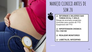 MANEJO CLINICO ANTES DE
SEM 20
 INFORMAR A MUJERES QUE
TOMAN IECAs Y ARA-II:
Riesgo de anomalía congénitas
Consultar para cambio de TTO
Suspension del TTO
 HIPERTENSION CRONICA
PA <150/100
 REALIZAR MONITOREO
 LABETALOL NIFEDIPINO
50
 