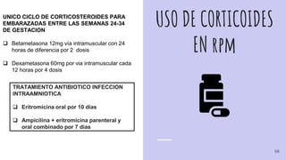 USO DE CORTICOIDES
EN rpm
UNICO CICLO DE CORTICOSTEROIDES PARA
EMBARAZADAS ENTRE LAS SEMANAS 24-34
DE GESTACION
 Betametasona 12mg vía intramuscular con 24
horas de diferencia por 2 dosis
 Dexametasona 60mg por via intramuscular cada
12 horas por 4 dosis
TRATAMIENTO ANTIBIOTICO INFECCION
INTRAAMNIOTICA
 Eritromicina oral por 10 días
 Ampicilina + eritromicina parenteral y
oral combinado por 7 dias
58
 