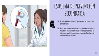 ESQUEMA DE PREVENCION
SECUNDARIA
 ESPIRAMICINA (3 g/día por el resto del
embarazo)
 En caso de confirmación de la trasmisión
fetal de toxoplasmosis se recomienda el
cambio a pirimetamina más sulfadiazina
más ácido folínico.
63
 
