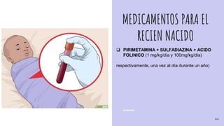MEDICAMENTOS PARA EL
RECIEN NACIDO
 PIRIMETAMINA + SULFADIAZINA + ACIDO
FOLINICO (1 mg/kg/día y 100mg/kg/día)
respectivamente, una vez al día durante un año)
64
 