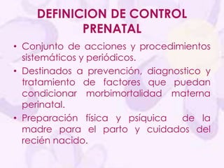 DEFINICION DE CONTROL
PRENATAL
• Conjunto de acciones y procedimientos
sistemáticos y periódicos.
• Destinados a prevención, diagnostico y
tratamiento de factores que puedan
condicionar morbimortalidad materna
perinatal.
• Preparación física y psíquica de la
madre para el parto y cuidados del
recién nacido.
 