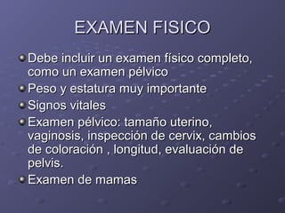 EEXXAAMMEENN FFIISSIICCOO 
DDeebbee iinncclluuiirr uunn eexxaammeenn ffííssiiccoo ccoommpplleettoo,, 
ccoommoo uunn eexxaammeenn ppééllvviiccoo 
PPeessoo yy eessttaattuurraa mmuuyy iimmppoorrttaannttee 
SSiiggnnooss vviittaalleess 
EExxaammeenn ppééllvviiccoo:: ttaammaaññoo uutteerriinnoo,, 
vvaaggiinnoossiiss,, iinnssppeecccciióónn ddee cceerrvviixx,, ccaammbbiiooss 
ddee ccoolloorraacciióónn ,, lloonnggiittuudd,, eevvaalluuaacciióónn ddee 
ppeellvviiss.. 
EExxaammeenn ddee mmaammaass 
 