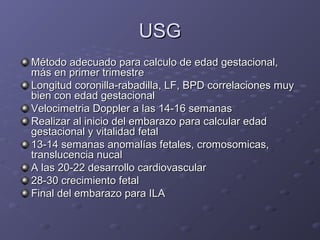 UUSSGG 
MMééttooddoo aaddeeccuuaaddoo ppaarraa ccaallccuulloo ddee eeddaadd ggeessttaacciioonnaall,, 
mmááss eenn pprriimmeerr ttrriimmeessttrree 
LLoonnggiittuudd ccoorroonniillllaa--rraabbaaddiillllaa,, LLFF,, BBPPDD ccoorrrreellaacciioonneess mmuuyy 
bbiieenn ccoonn eeddaadd ggeessttaacciioonnaall 
VVeelloocciimmeettrriiaa DDoopppplleerr aa llaass 1144--1166 sseemmaannaass 
RReeaalliizzaarr aall iinniicciioo ddeell eemmbbaarraazzoo ppaarraa ccaallccuullaarr eeddaadd 
ggeessttaacciioonnaall yy vviittaalliiddaadd ffeettaall 
1133--1144 sseemmaannaass aannoommaallííaass ffeettaalleess,, ccrroommoossoommiiccaass,, 
ttrraannsslluucceenncciiaa nnuuccaall 
AA llaass 200--22 ddeessaarrrroolllloo ccaarrddiioovvaassccuullaarr 
288--3300 ccrreecciimmiieennttoo ffeettaall 
FFiinnaall ddeell eemmbbaarraazzoo ppaarraa IILLAA 
 