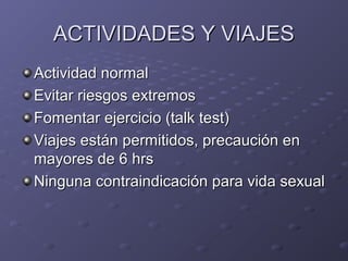 AACCTTIIVVIIDDAADDEESS YY VVIIAAJJEESS 
AAccttiivviiddaadd nnoorrmmaall 
EEvviittaarr rriieessggooss eexxttrreemmooss 
FFoommeennttaarr eejjeerrcciicciioo ((ttaallkk tteesstt)) 
VViiaajjeess eessttáánn ppeerrmmiittiiddooss,, pprreeccaauucciióónn eenn 
mmaayyoorreess ddee 66 hhrrss 
NNiinngguunnaa ccoonnttrraaiinnddiiccaacciióónn ppaarraa vviiddaa sseexxuuaall 
 